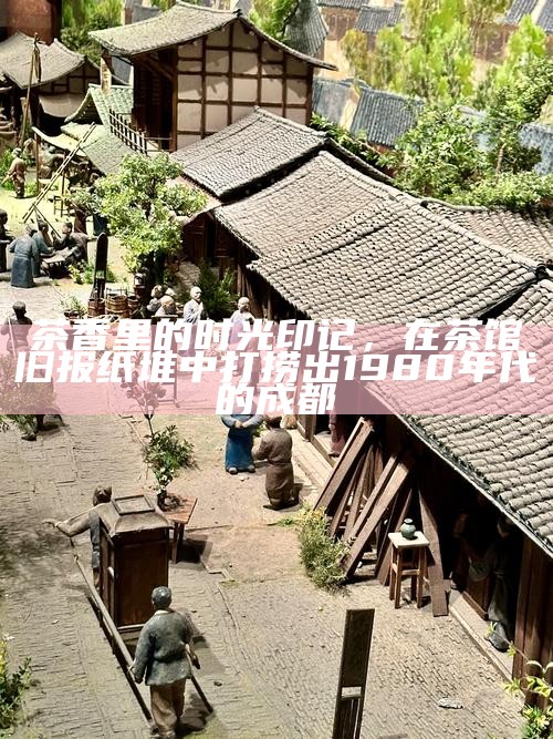 茶香里的时光印记，在茶馆旧报纸堆中打捞出1980年代的成都