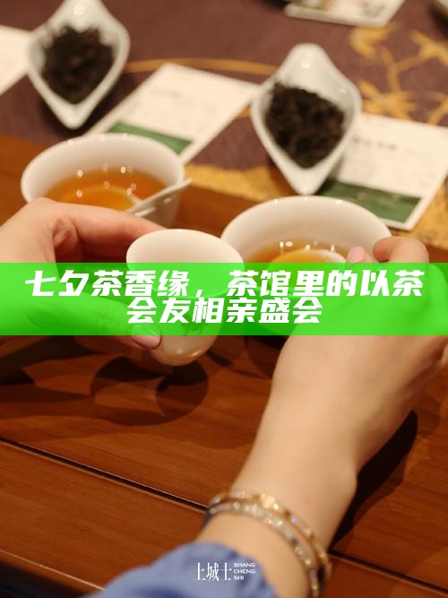 七夕茶香缘，茶馆里的以茶会友相亲盛会